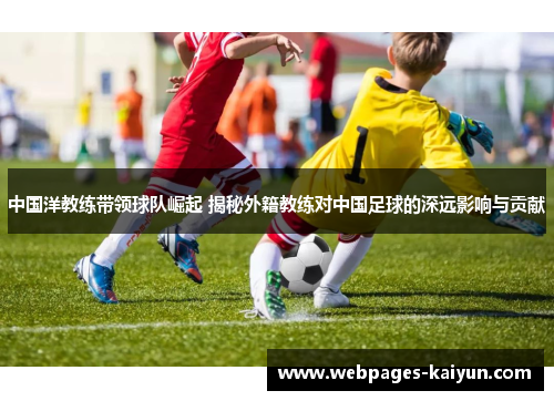中国洋教练带领球队崛起 揭秘外籍教练对中国足球的深远影响与贡献